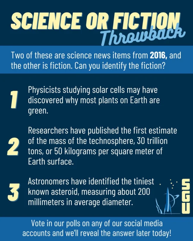 Today’s Science or Fiction throwback is from 2016. Guess which is the fiction in our polls on any of our social media accounts and we'll reveal the answer later today!

1: Physicists studying solar cells may have discovered why most plants on Earth are green.
2: Researchers have published the first estimate of the mass of the technosphere, 30 trillion tons, or 50 kilograms per square meter of Earth surface.
3: Astronomers have identified the tiniest known asteroid, measuring about 200 millimeters in average diameter.

#scienceorfiction